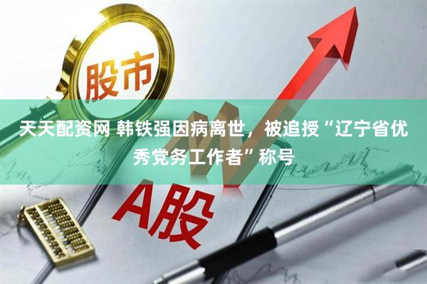 天天配资网 韩铁强因病离世，被追授“辽宁省优秀党务工作者”称号