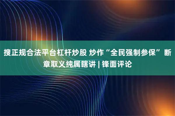 搜正规合法平台杠杆炒股 炒作“全民强制参保” 断章取义纯属瞎讲 | 锋面评论