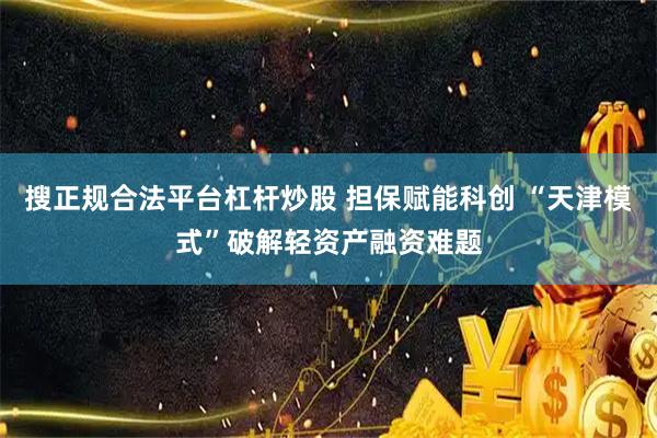 搜正规合法平台杠杆炒股 担保赋能科创 “天津模式”破解轻资产融资难题