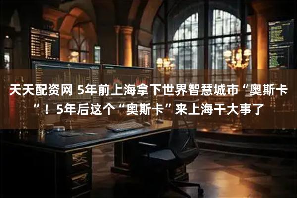 天天配资网 5年前上海拿下世界智慧城市“奥斯卡”！5年后这个“奥斯卡”来上海干大事了