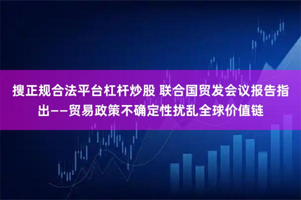 搜正规合法平台杠杆炒股 联合国贸发会议报告指出——贸易政策不确定性扰乱全球价值链