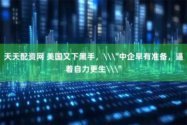 天天配资网 美国又下黑手，\＂中企早有准备，逼着自力更生\＂