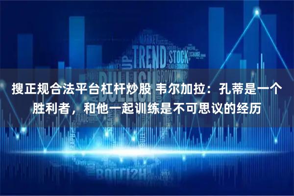 搜正规合法平台杠杆炒股 韦尔加拉：孔蒂是一个胜利者，和他一起训练是不可思议的经历