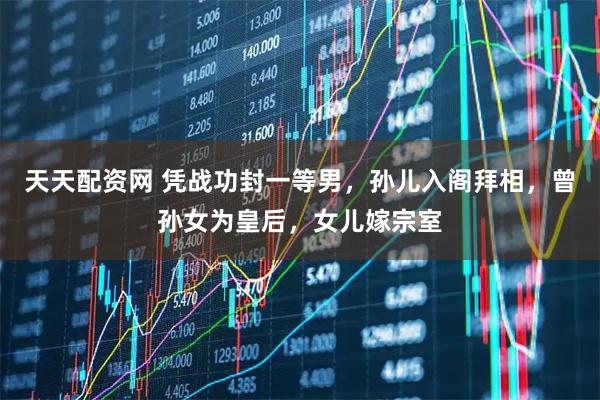 天天配资网 凭战功封一等男，孙儿入阁拜相，曾孙女为皇后，女儿嫁宗室