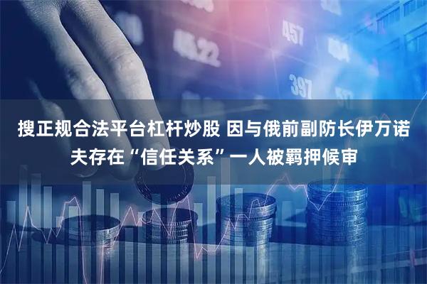 搜正规合法平台杠杆炒股 因与俄前副防长伊万诺夫存在“信任关系”一人被羁押候审