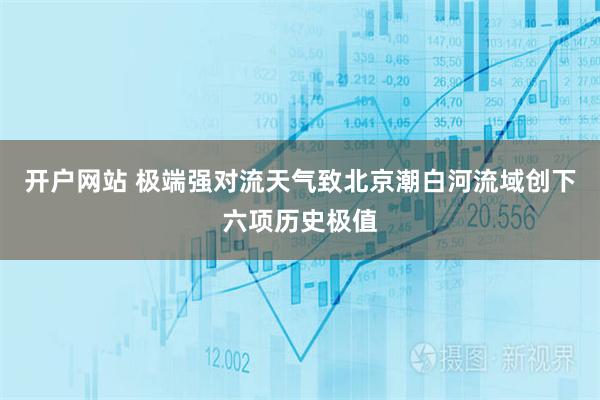 开户网站 极端强对流天气致北京潮白河流域创下六项历史极值