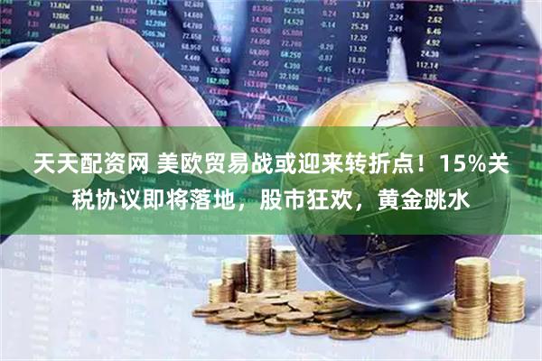 天天配资网 美欧贸易战或迎来转折点！15%关税协议即将落地，股市狂欢，黄金跳水