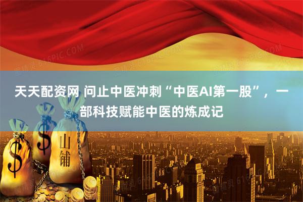 天天配资网 问止中医冲刺“中医AI第一股”，一部科技赋能中医的炼成记