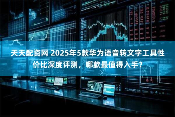 天天配资网 2025年5款华为语音转文字工具性价比深度评测，哪款最值得入手？
