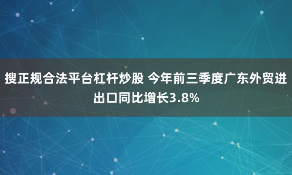 搜正规合法平台杠杆炒股 今年前三季度广东外贸进出口同比增长3.8%