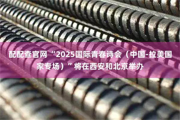 配配查官网 “2025国际青春诗会（中国-拉美国家专场）”将在西安和北京举办