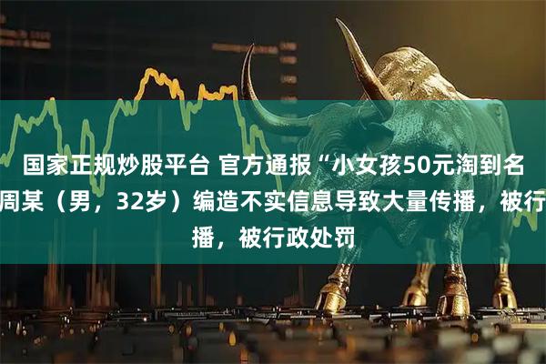 国家正规炒股平台 官方通报“小女孩50元淘到名酒”：周某（男，32岁）编造不实信息导致大量传播，被行政处罚