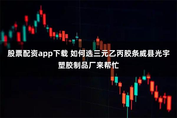 股票配资app下载 如何选三元乙丙胶条威县光宇塑胶制品厂来帮忙