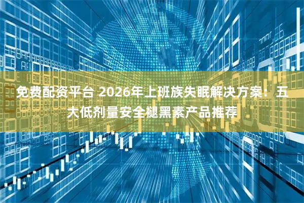 免费配资平台 2026年上班族失眠解决方案：五大低剂量安全褪黑素产品推荐