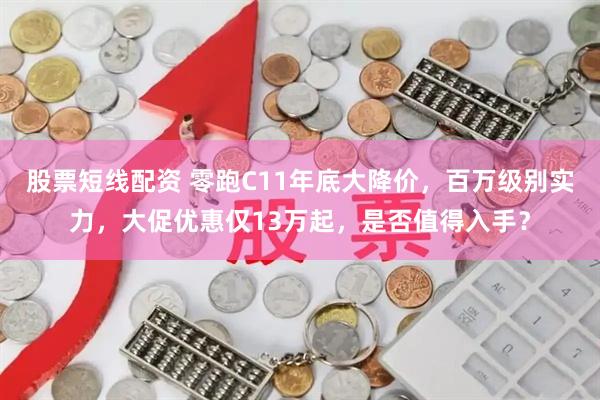 股票短线配资 零跑C11年底大降价，百万级别实力，大促优惠仅13万起，是否值得入手？