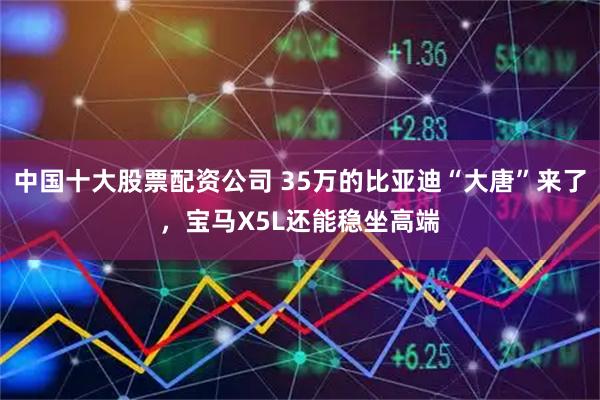 中国十大股票配资公司 35万的比亚迪“大唐”来了，宝马X5L还能稳坐高端