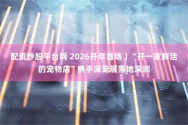 配资炒股平台网 2026开年首场｜“开一家鲜活的宠物店”携手深宠展落地深圳