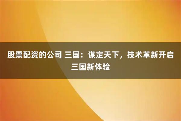 股票配资的公司 三国：谋定天下，技术革新开启三国新体验