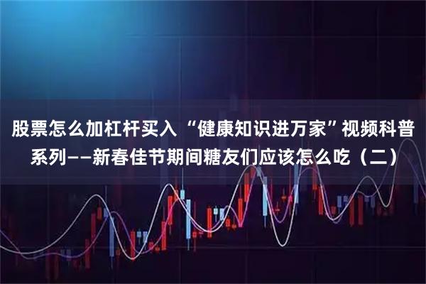 股票怎么加杠杆买入 “健康知识进万家”视频科普系列——新春佳节期间糖友们应该怎么吃（二）