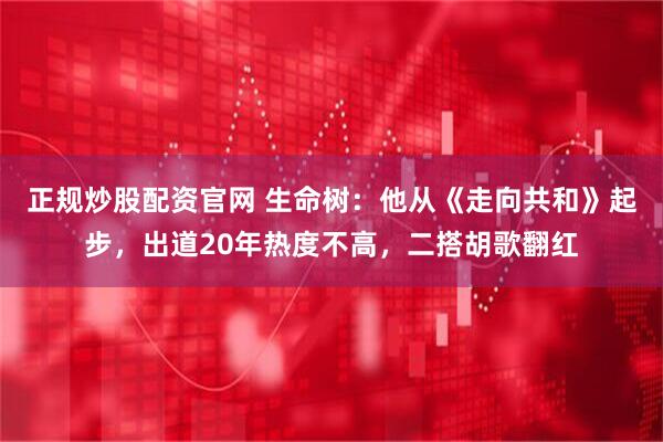 正规炒股配资官网 生命树：他从《走向共和》起步，出道20年热度不高，二搭胡歌翻红