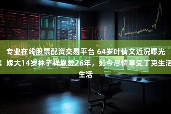 专业在线股票配资交易平台 64岁叶倩文近况曝光！嫁大14岁林子祥恩爱26年，如今尽情享受丁克生活