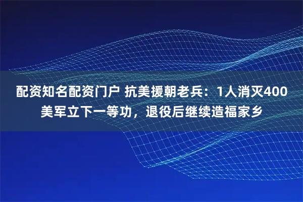 配资知名配资门户 抗美援朝老兵:1人消灭400美军立下一等功,退役后继续造福家乡