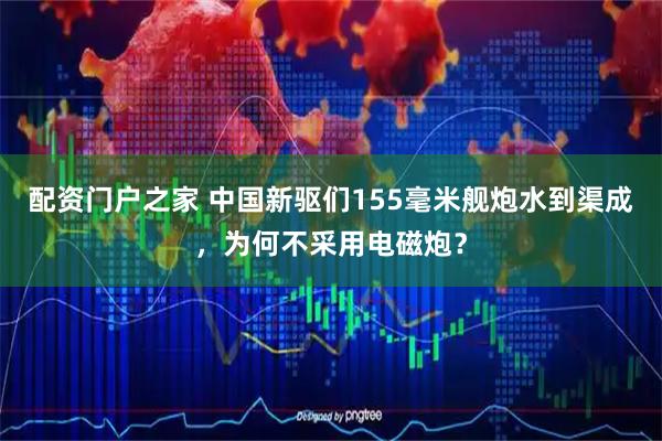 配资门户之家 中国新驱们155毫米舰炮水到渠成，为何不采用电磁炮？