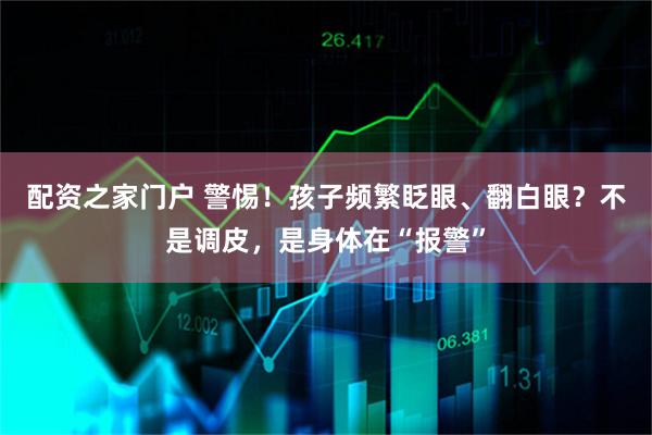 配资之家门户 警惕！孩子频繁眨眼、翻白眼？不是调皮，是身体在“报警”