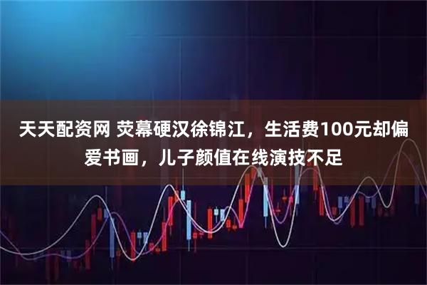 天天配资网 荧幕硬汉徐锦江,生活费100元却偏爱书画,儿子颜值在线演技不足