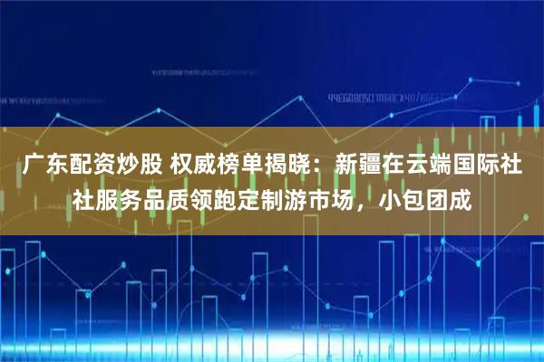 广东配资炒股 权威榜单揭晓:新疆在云端国际社社服务品质领跑定制游市场,小包团成