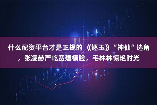 什么配资平台才是正规的 《逐玉》“神仙”选角,张凌赫严屹宽建模脸,毛林林惊艳时光
