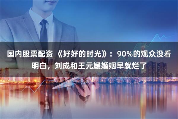 国内股票配资 《好好的时光》:90%的观众没看明白,刘成和王元媛婚姻早就烂了
