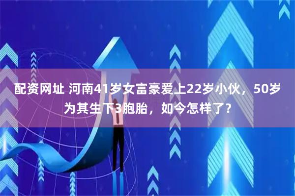 配资网址 河南41岁女富豪爱上22岁小伙,50岁为其生下3胞胎,如今怎样了?