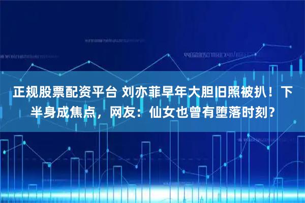 正规股票配资平台 刘亦菲早年大胆旧照被扒!下半身成焦点,网友:仙女也曾有堕落时刻?