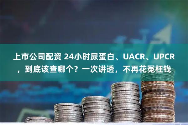上市公司配资 24小时尿蛋白、UACR、UPCR，到底该查哪个？一次讲透，不再花冤枉钱