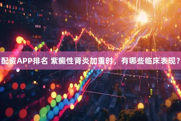 配资APP排名 紫癜性肾炎加重时，有哪些临床表现？