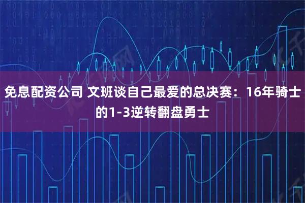 免息配资公司 文班谈自己最爱的总决赛：16年骑士的1-3逆转翻盘勇士