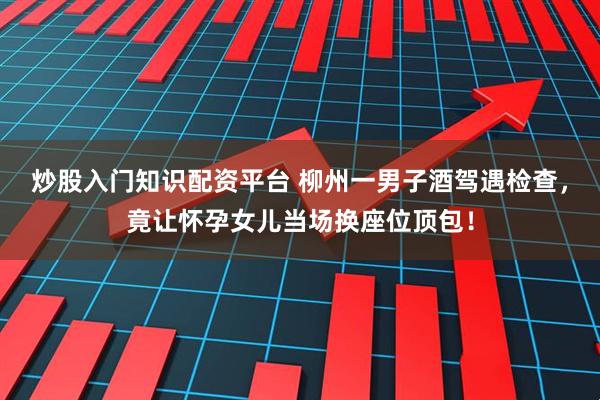 炒股入门知识配资平台 柳州一男子酒驾遇检查，竟让怀孕女儿当场换座位顶包！