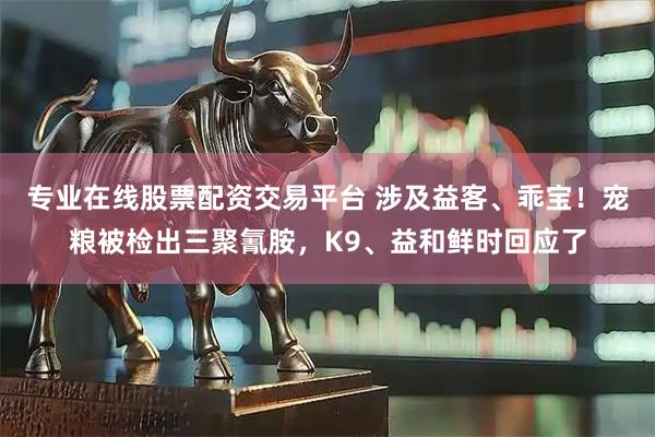 专业在线股票配资交易平台 涉及益客、乖宝!宠粮被检出三聚氰胺,K9、益和鲜时回应了