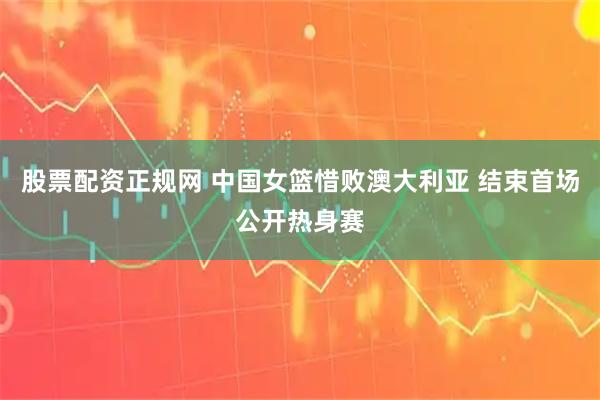 股票配资正规网 中国女篮惜败澳大利亚 结束首场公开热身赛