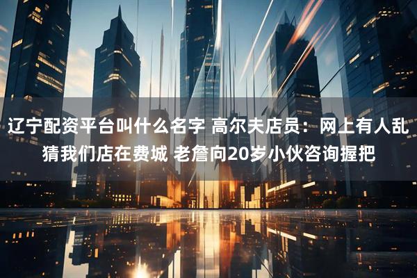 辽宁配资平台叫什么名字 高尔夫店员：网上有人乱猜我们店在费城 老詹向20岁小伙咨询握把