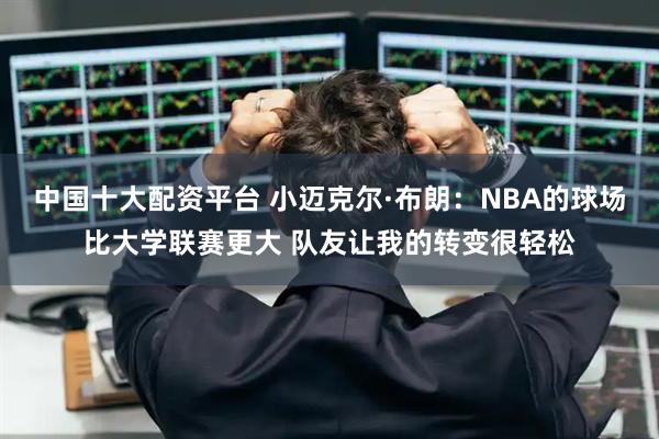 中国十大配资平台 小迈克尔·布朗：NBA的球场比大学联赛更大 队友让我的转变很轻松