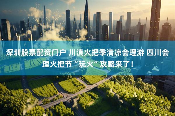 深圳股票配资门户 川滇火把季清凉会理游 四川会理火把节“玩火”攻略来了！