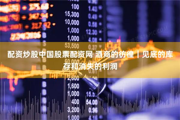 配资炒股中国股票配资网 酒商的彷徨｜见底的库存和消失的利润