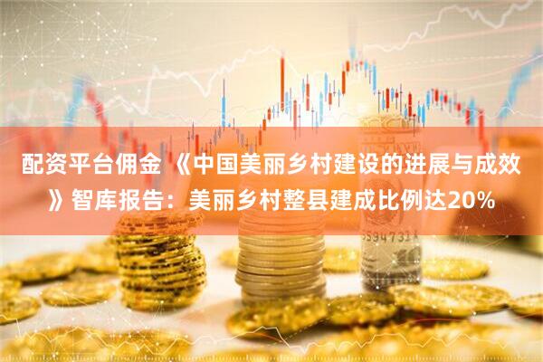 配资平台佣金 《中国美丽乡村建设的进展与成效》智库报告：美丽乡村整县建成比例达20%