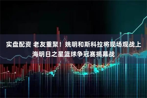 实盘配资 老友重聚！姚明和斯科拉将现场观战上海明日之星篮球争冠赛揭幕战